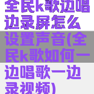全民k歌边唱边录屏怎么设置声音(全民k歌如何一边唱歌一边录视频)
