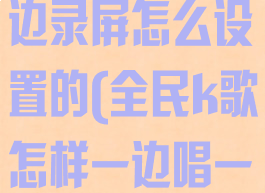 全民k歌边唱边录屏怎么设置的(全民k歌怎样一边唱一边录视频)