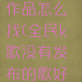 全民k歌里没发布的作品怎么找(全民k歌没有发布的歌好友能听到吗)