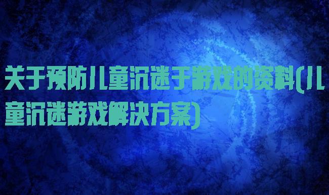 关于预防儿童沉迷于游戏的资料(儿童沉迷游戏解决方案)