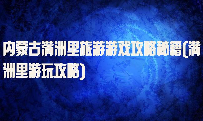 内蒙古满洲里旅游游戏攻略秘籍(满洲里游玩攻略)