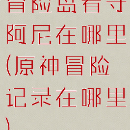 冒险岛看守阿尼在哪里(原神冒险记录在哪里)