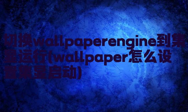 切换wallpaperengine到集显运行(wallpaper怎么设置集显启动)