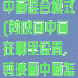 剪映专业版画中画混合模式(剪映画中画在哪里设置,剪映画中画怎么混合)