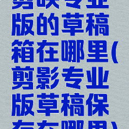 剪映专业版的草稿箱在哪里(剪影专业版草稿保存在哪里)