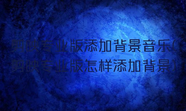 剪映专业版添加背景音乐(剪映专业版怎样添加背景)