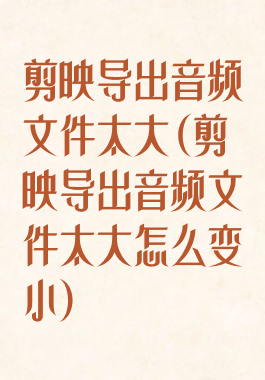 剪映导出音频文件太大(剪映导出音频文件太大怎么变小)