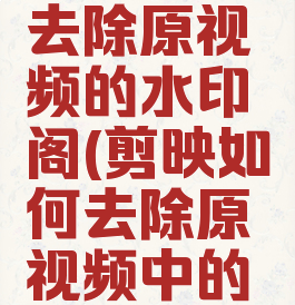 剪映怎么去除原视频的水印阁(剪映如何去除原视频中的水印)