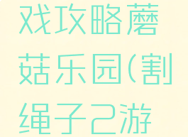 割绳子游戏攻略蘑菇乐园(割绳子2游戏攻略)