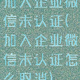 加入企业微信未认证(加入企业微信未认证怎么取消)