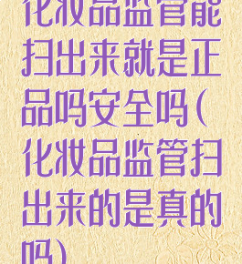 化妆品监管能扫出来就是正品吗安全吗(化妆品监管扫出来的是真的吗)