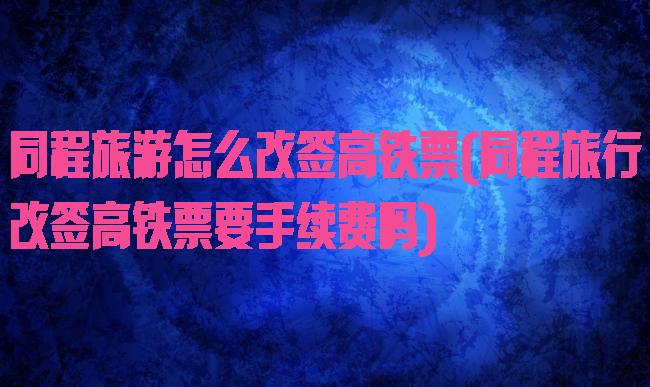 同程旅游怎么改签高铁票(同程旅行改签高铁票要手续费吗)