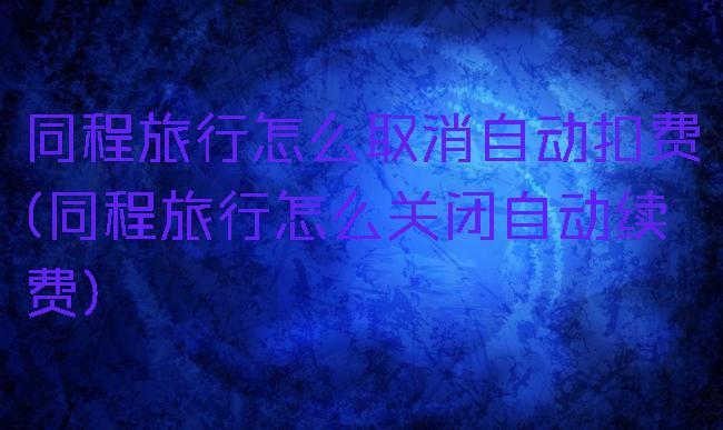 同程旅行怎么取消自动扣费(同程旅行怎么关闭自动续费)