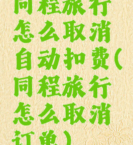 同程旅行怎么取消自动扣费(同程旅行怎么取消订单)