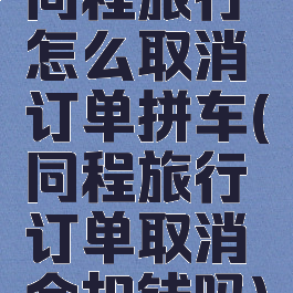 同程旅行怎么取消订单拼车(同程旅行订单取消会扣钱吗)
