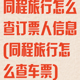 同程旅行怎么查订票人信息(同程旅行怎么查车票)