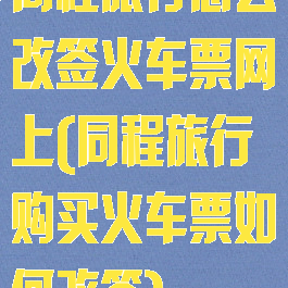 同程旅行怎么改签火车票网上(同程旅行购买火车票如何改签)