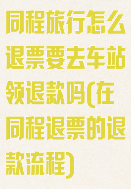 同程旅行怎么退票要去车站领退款吗(在同程退票的退款流程)