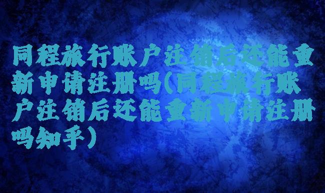 同程旅行账户注销后还能重新申请注册吗(同程旅行账户注销后还能重新申请注册吗知乎)