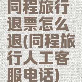 同程旅行退票怎么退(同程旅行人工客服电话)