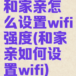 和家亲怎么设置wifi强度(和家亲如何设置wifi)