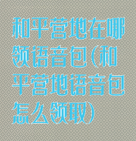 和平营地在哪领语音包(和平营地语音包怎么领取)