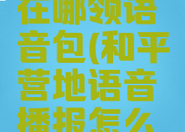 和平营地在哪领语音包(和平营地语音播报怎么开)