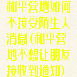 和平营地如何不接受陌生人消息(和平营地不想让朋友接收到通知)