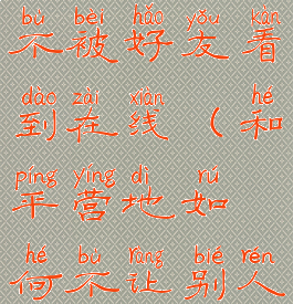 和平营地如何隐身上线不被好友看到在线(和平营地如何不让别人看到你上线提醒)