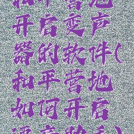 和平营地开启变声器的软件(和平营地如何开启语音助手)