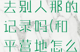 和平营地怎么删除自己去别人那的记录吗(和平营地怎么删除游戏记录)