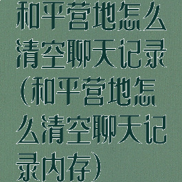 和平营地怎么清空聊天记录(和平营地怎么清空聊天记录内存)