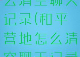 和平营地怎么清空聊天记录(和平营地怎么清空聊天记录视频)