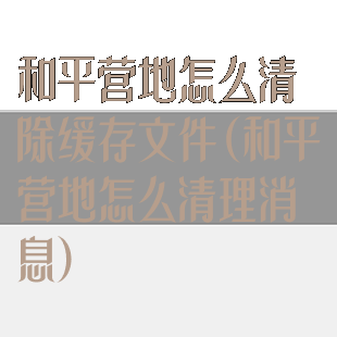 和平营地怎么清除缓存文件(和平营地怎么清理消息)