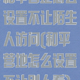 和平营地怎么设置不让陌生人访问(和平营地怎么设置不让别人看)