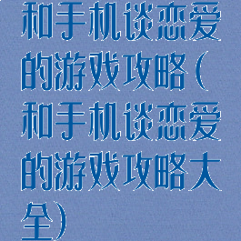 和手机谈恋爱的游戏攻略(和手机谈恋爱的游戏攻略大全)