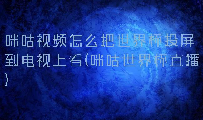 咪咕视频怎么把世界杯投屏到电视上看(咪咕世界杯直播)
