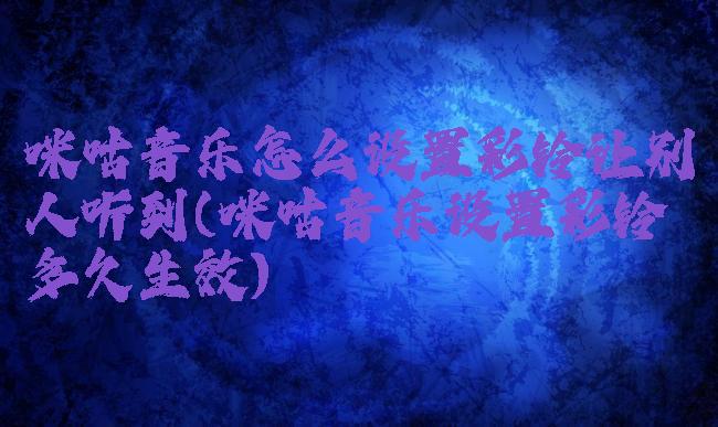 咪咕音乐怎么设置彩铃让别人听到(咪咕音乐设置彩铃多久生效)