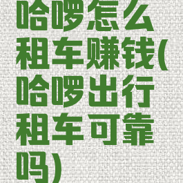 哈啰怎么租车赚钱(哈啰出行租车可靠吗)