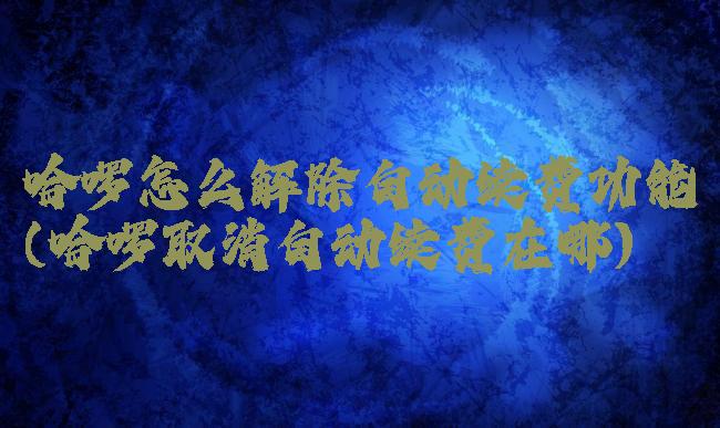 哈啰怎么解除自动续费功能(哈啰取消自动续费在哪)