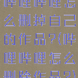 哔哩哔哩怎么删掉自己的作品?(哔哩哔哩怎么删除作品?)