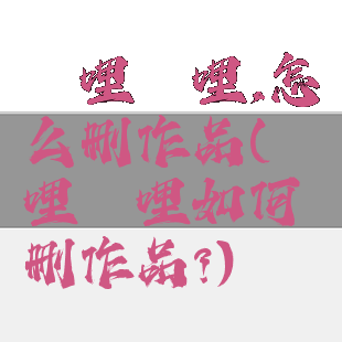 哔哩哔哩,怎么删作品(哔哩哔哩如何删作品?)