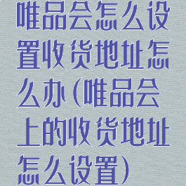 唯品会怎么设置收货地址怎么办(唯品会上的收货地址怎么设置)