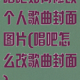 唱吧如何修改个人歌曲封面图片(唱吧怎么改歌曲封面)