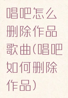 唱吧怎么删除作品歌曲(唱吧如何删除作品)