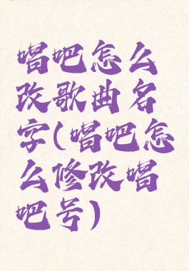 唱吧怎么改歌曲名字(唱吧怎么修改唱吧号)