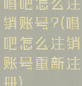 唱吧怎么注销账号?(唱吧怎么注销账号重新注册)