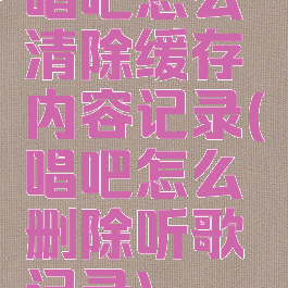 唱吧怎么清除缓存内容记录(唱吧怎么删除听歌记录)