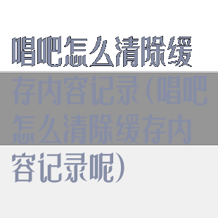 唱吧怎么清除缓存内容记录(唱吧怎么清除缓存内容记录呢)