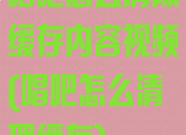 唱吧怎么清除缓存内容视频(唱吧怎么清理缓存)